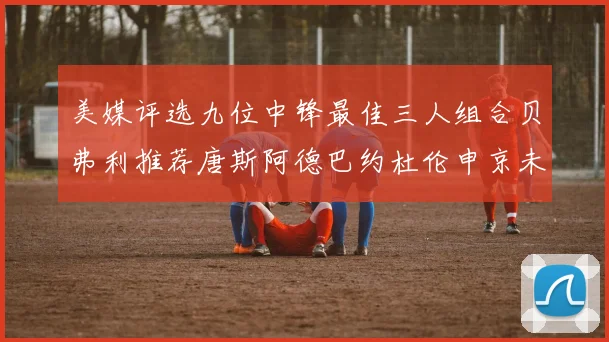 美媒评选九位中锋最佳三人组合贝弗利推荐唐斯阿德巴约杜伦申京未入选