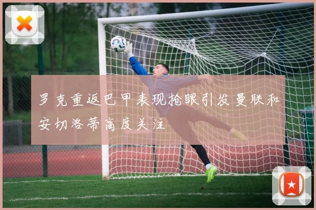 罗克重返巴甲表现抢眼引发曼联和安切洛蒂高度关注