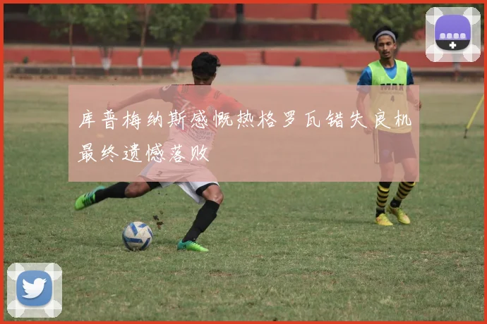 库普梅纳斯感慨热格罗瓦错失良机最终遗憾落败