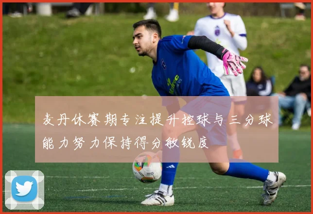 麦丹休赛期专注提升控球与三分球能力努力保持得分敏锐度