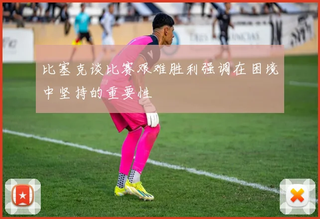 比塞克谈比赛艰难胜利强调在困境中坚持的重要性
