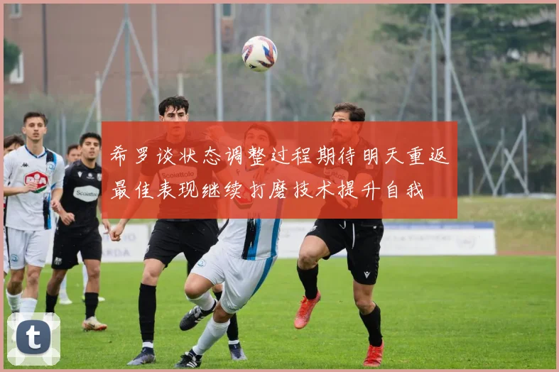 希罗谈状态调整过程期待明天重返最佳表现继续打磨技术提升自我