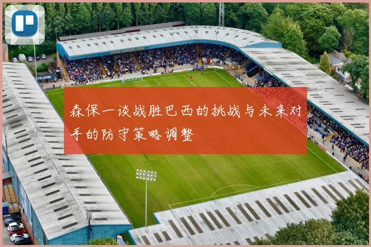 森保一谈战胜巴西的挑战与未来对手的防守策略调整