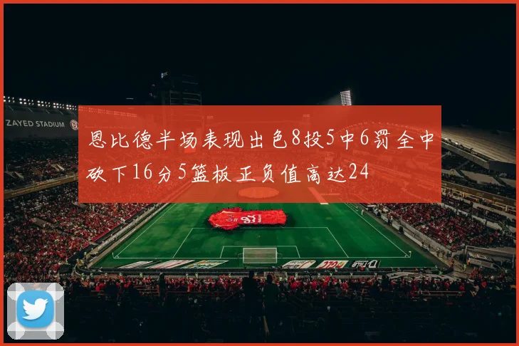 恩比德半场表现出色8投5中6罚全中砍下16分5篮板正负值高达24