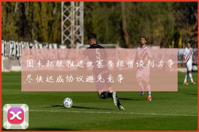 国米积极推进坎塞洛租借谈判力争尽快达成协议避免竞争