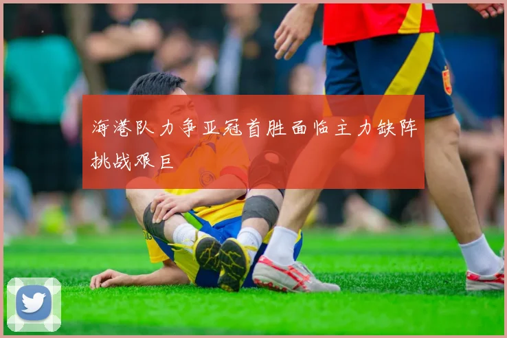 海港队力争亚冠首胜面临主力缺阵挑战艰巨