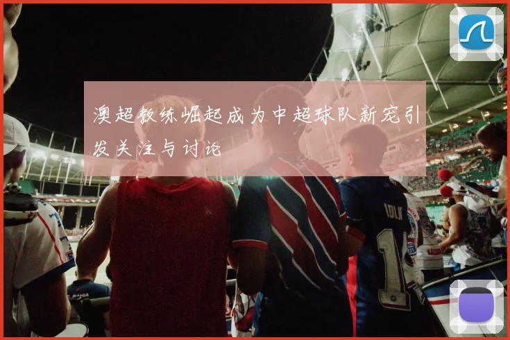 澳超教练崛起成为中超球队新宠引发关注与讨论
