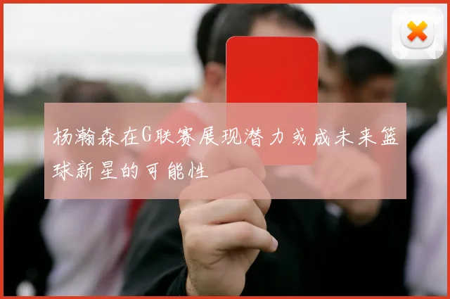 杨瀚森在G联赛展现潜力或成未来篮球新星的可能性