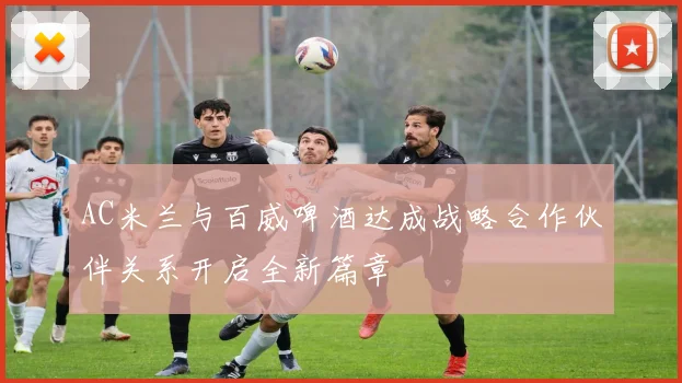 AC米兰与百威啤酒达成战略合作伙伴关系开启全新篇章