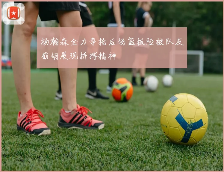 杨瀚森全力争抢后场篮板险被队友截胡展现拼搏精神