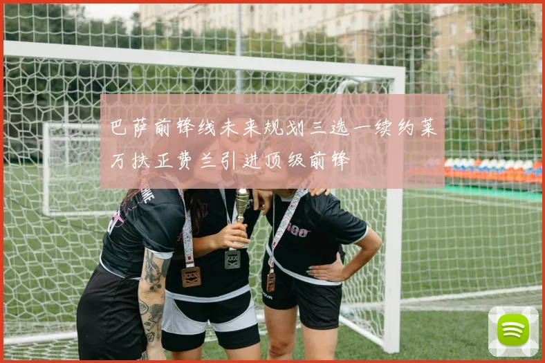 巴萨前锋线未来规划三选一续约莱万扶正费兰引进顶级前锋