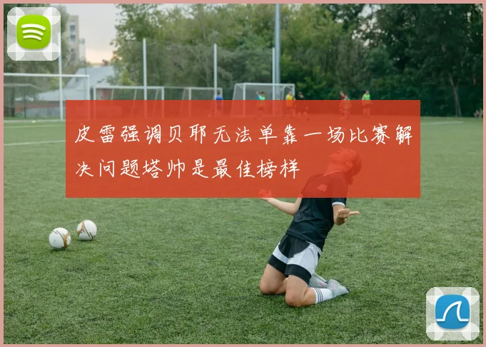 皮雷强调贝耶无法单靠一场比赛解决问题塔帅是最佳榜样