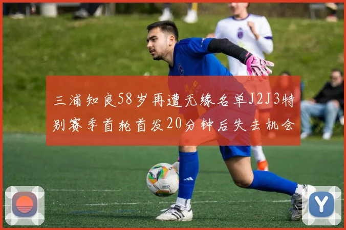 三浦知良58岁再遭无缘名单J2J3特别赛季首轮首发20分钟后失去机会