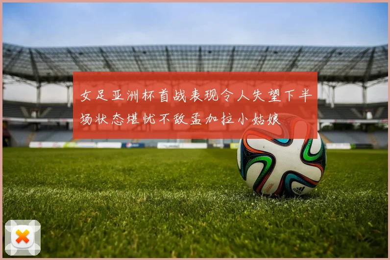 女足亚洲杯首战表现令人失望下半场状态堪忧不敌孟加拉小姑娘