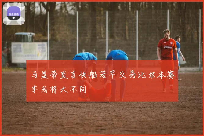 马盖蒂直言快船若早交易比尔本赛季或将大不同