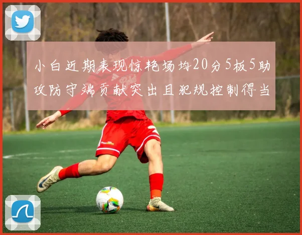 小白近期表现惊艳场均20分5板5助攻防守端贡献突出且犯规控制得当