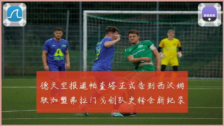 德天空报道帕奎塔正式告别西汉姆联加盟弗拉门戈创队史转会新纪录