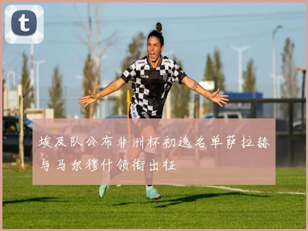 埃及队公布非洲杯初选名单萨拉赫与马尔穆什领衔出征
