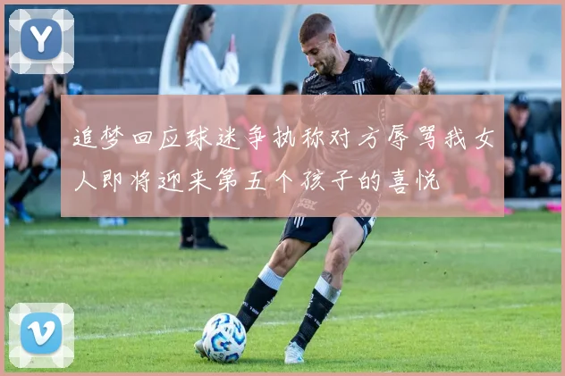 追梦回应球迷争执称对方辱骂我女人即将迎来第五个孩子的喜悦