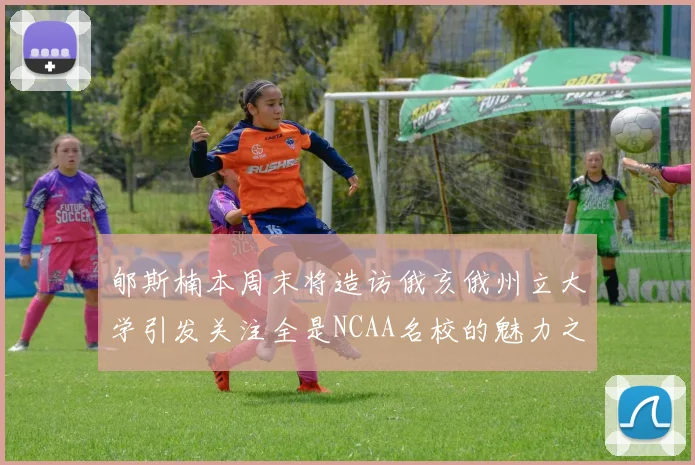 郇斯楠本周末将造访俄亥俄州立大学引发关注全是NCAA名校的魅力之旅