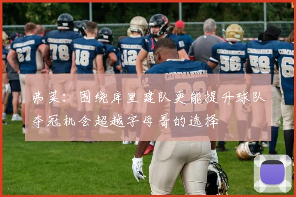 弗莱：围绕库里建队更能提升球队夺冠机会超越字母哥的选择