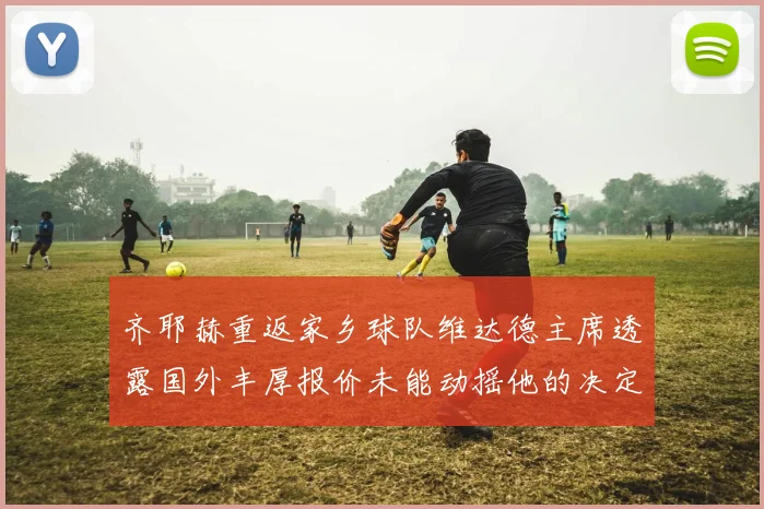 齐耶赫重返家乡球队维达德主席透露国外丰厚报价未能动摇他的决定