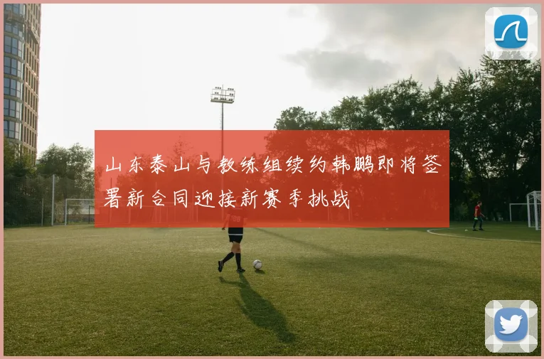 山东泰山与教练组续约韩鹏即将签署新合同迎接新赛季挑战