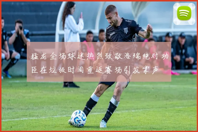 猛龙全场球迷热烈致敬洛瑞绝对功臣在垃圾时间重返赛场引发掌声