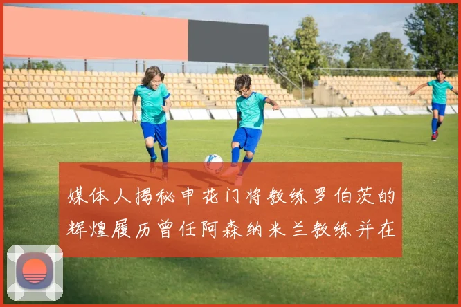 媒体人揭秘申花门将教练罗伯茨的辉煌履历曾任阿森纳米兰教练并在华夏执教