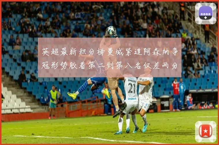 英超最新积分榜曼城紧追阿森纳争冠形势胶着第二到第八名仅差两分