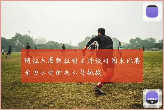 阿拉木图凯拉特主帅谈对国米比赛全力以赴的决心与挑战