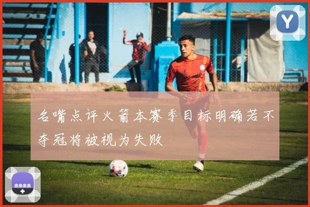 名嘴点评火箭本赛季目标明确若不夺冠将被视为失败